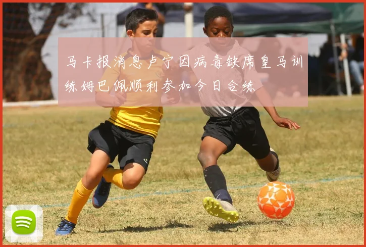 马卡报消息卢宁因病毒缺席皇马训练姆巴佩顺利参加今日合练