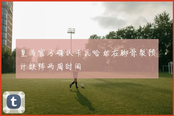 皇马官方确认卡瓦哈尔右脚骨裂预计缺阵两周时间