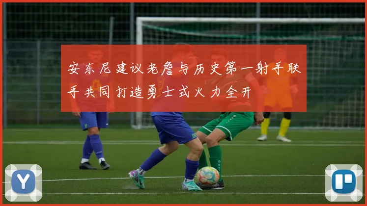安东尼建议老詹与历史第一射手联手共同打造勇士式火力全开