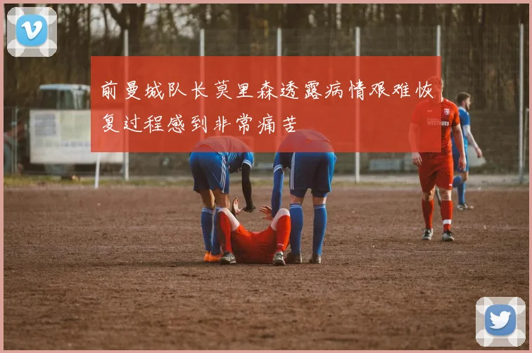 前曼城队长莫里森透露病情艰难恢复过程感到非常痛苦