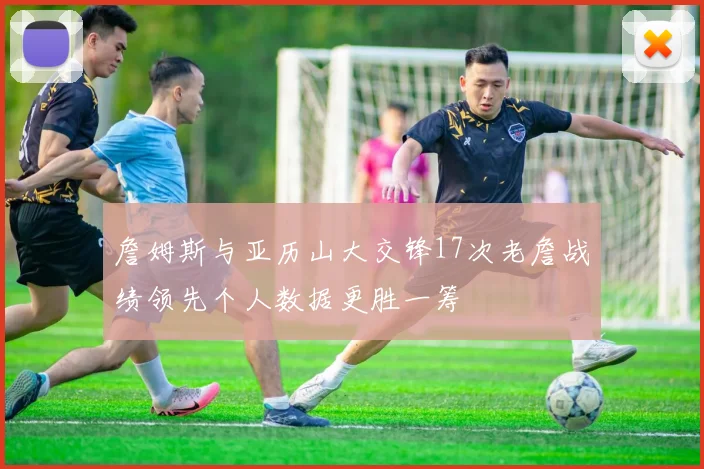 詹姆斯与亚历山大交锋17次老詹战绩领先个人数据更胜一筹