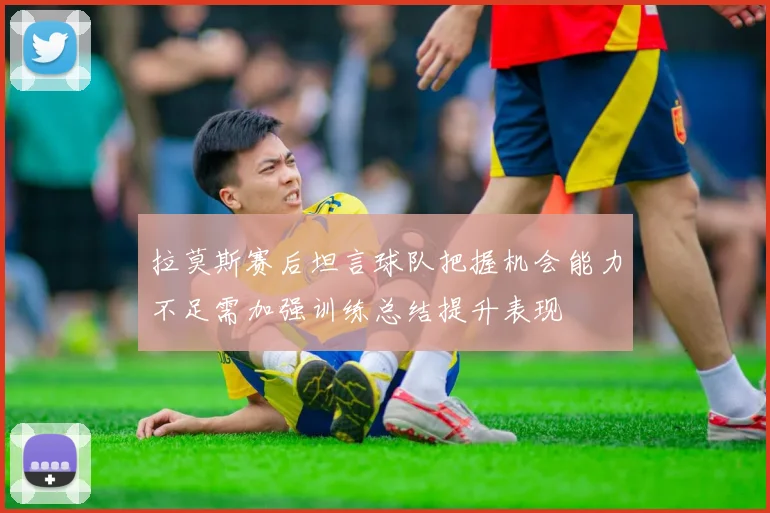 拉莫斯赛后坦言球队把握机会能力不足需加强训练总结提升表现