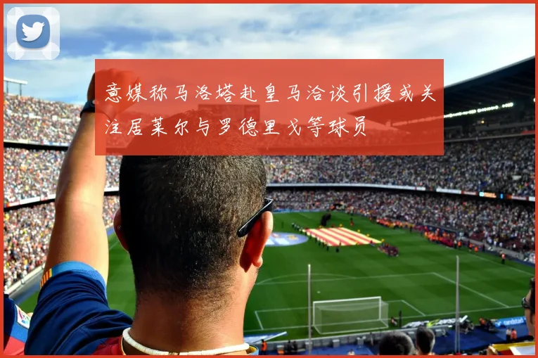 意媒称马洛塔赴皇马洽谈引援或关注居莱尔与罗德里戈等球员
