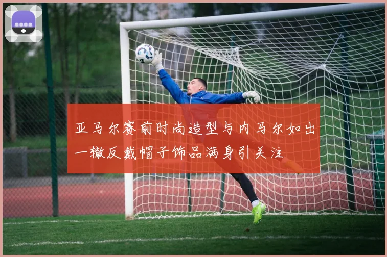 亚马尔赛前时尚造型与内马尔如出一辙反戴帽子饰品满身引关注
