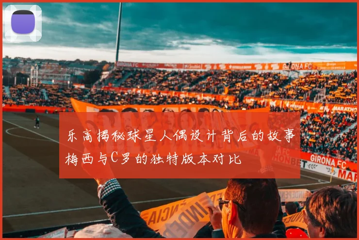 乐高揭秘球星人偶设计背后的故事梅西与C罗的独特版本对比