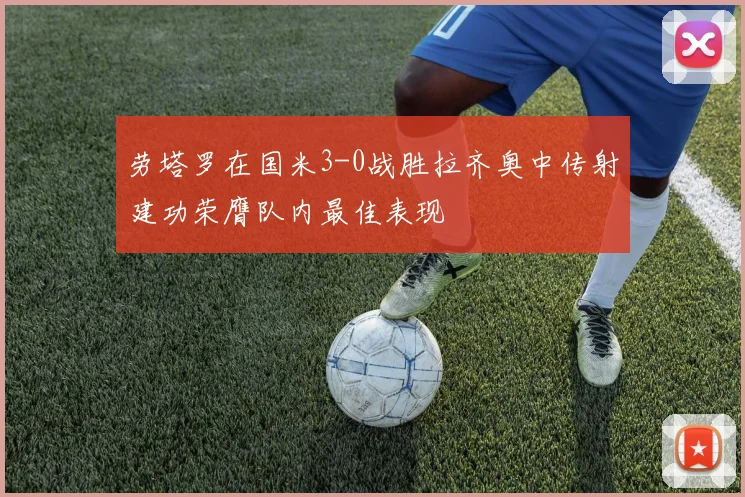 劳塔罗在国米3-0战胜拉齐奥中传射建功荣膺队内最佳表现