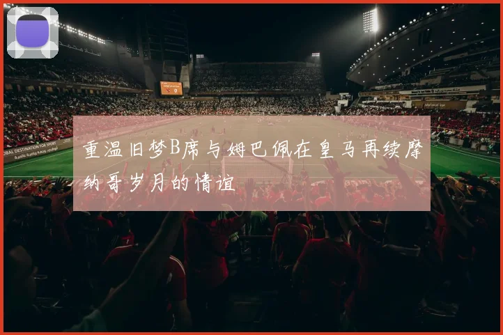 重温旧梦B席与姆巴佩在皇马再续摩纳哥岁月的情谊