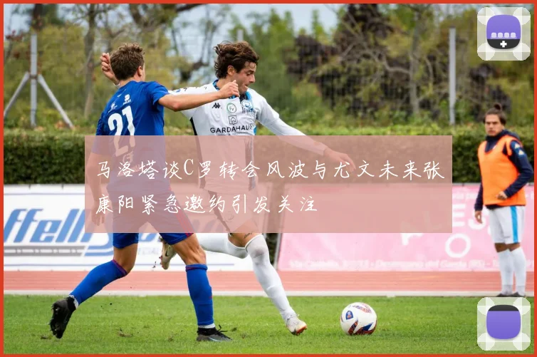 马洛塔谈C罗转会风波与尤文未来张康阳紧急邀约引发关注