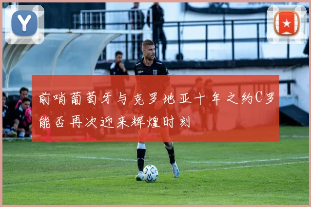 前哨葡萄牙与克罗地亚十年之约C罗能否再次迎来辉煌时刻