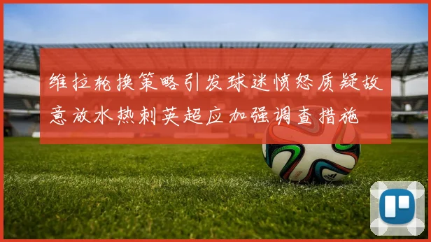 维拉轮换策略引发球迷愤怒质疑故意放水热刺英超应加强调查措施