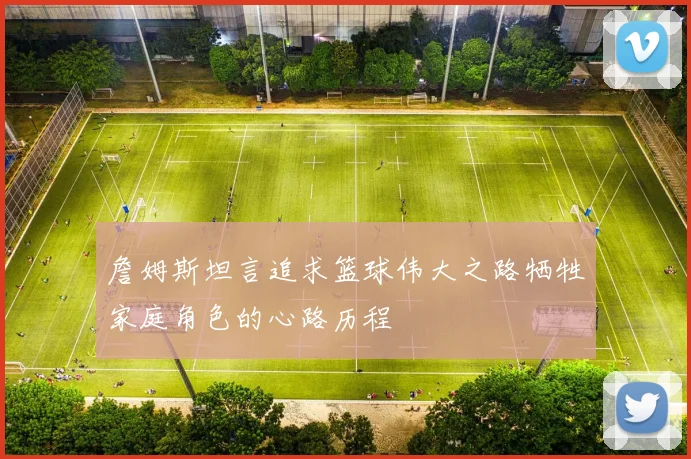 詹姆斯坦言追求篮球伟大之路牺牲家庭角色的心路历程