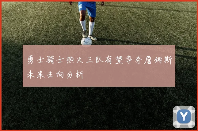 勇士骑士热火三队有望争夺詹姆斯未来去向分析