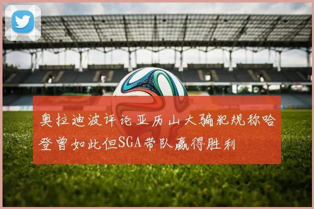 奥拉迪波评论亚历山大骗犯规称哈登曾如此但SGA带队赢得胜利