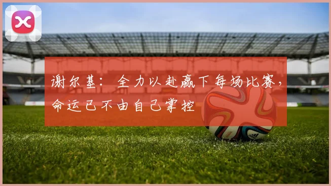 谢尔基：全力以赴赢下每场比赛，命运已不由自己掌控
